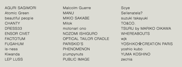 AGURI SAGIMORI/beautiful people/CHANTY/DRESS33/ENSOR CIVET/FACTOTUM/FUGAHUM/is-ness/Kiwanda/LEP LUSS/Malcolm Guerre/MANU/MIKIOSAKABE/Milok/motonari ono/NOZOMI ISHIGURO/OPTICAL TAILOR CRADLE/PARISKID'S/PHENOMENON/plumpynuts/PUBLIC IMAGE/Scye/Sellenatela?/suzuki takayuki/TAKUMI HAYAKEYAMA/TO & Co./TSURU by MARIKO OIKAWA/WHEREABOUTS/wjk/YOSHiKO☆CREATiON PARiS/yoshio kubo/YUMA KOSHINO/zechia